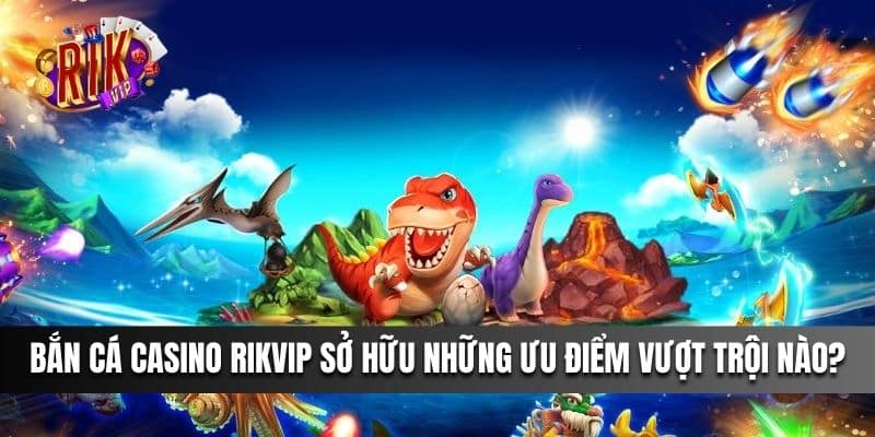 Bắn Cá Casino Rikvip sở hữu những ưu điểm vượt trội nào?